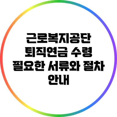 근로복지공단 퇴직연금 수령: 필요한 서류와 절차 안내