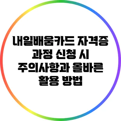 내일배움카드 자격증 과정 신청 시 주의사항과 올바른 활용 방법