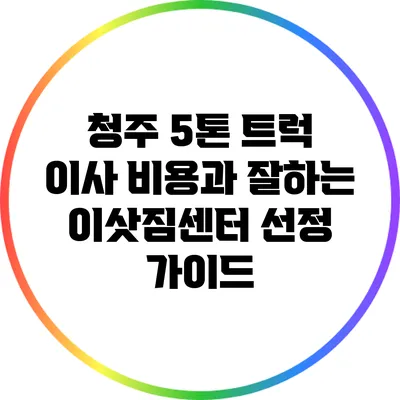 청주 5톤 트럭 이사 비용과 잘하는 이삿짐센터 선정 가이드