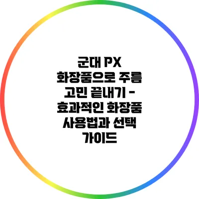 군대 PX 화장품으로 주름 고민 끝내기 - 효과적인 화장품 사용법과 선택 가이드