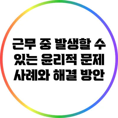 근무 중 발생할 수 있는 윤리적 문제 사례와 해결 방안