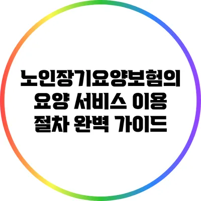 노인장기요양보험의 요양 서비스 이용 절차 완벽 가이드
