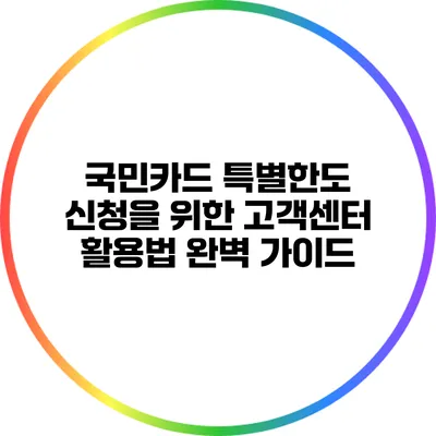 국민카드 특별한도 신청을 위한 고객센터 활용법 완벽 가이드