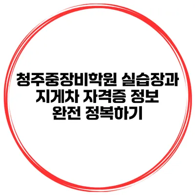 청주중장비학원 실습장과 지게차 자격증 정보 완전 정복하기